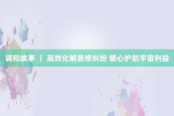 调和故事 | 高效化解装修纠纷 暖心护航宇宙利益